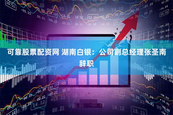 可靠股票配资网 湖南白银：公司副总经理张圣南辞职