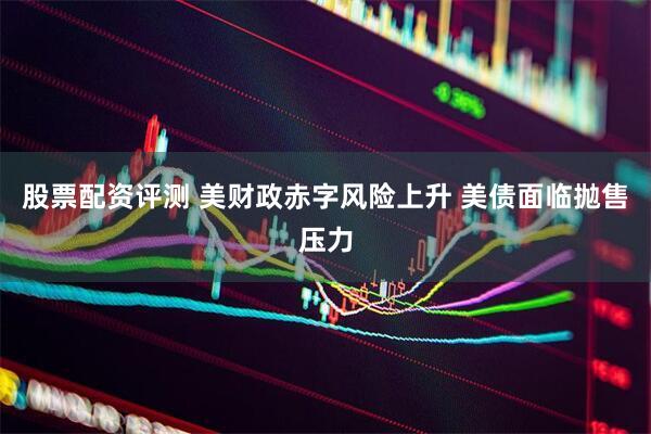 股票配资评测 美财政赤字风险上升 美债面临抛售压力