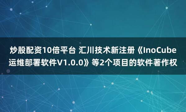 炒股配资10倍平台 汇川技术新注册《InoCube运维部署软件V1.0.0》等2个项目的软件著作权