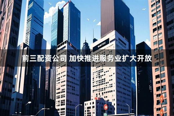 前三配资公司 加快推进服务业扩大开放
