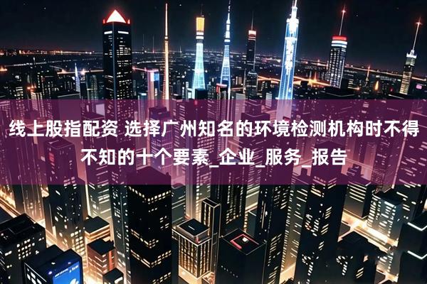 线上股指配资 选择广州知名的环境检测机构时不得不知的十个要素_企业_服务_报告