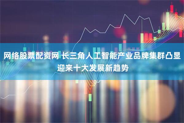 网络股票配资网 长三角人工智能产业品牌集群凸显 迎来十大发展新趋势