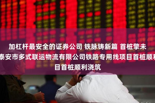 加杠杆最安全的证券公司 铁脉铸新篇 首桩擎未来——泰安市多式联运物流有限公司铁路专用线项目首桩顺利浇筑