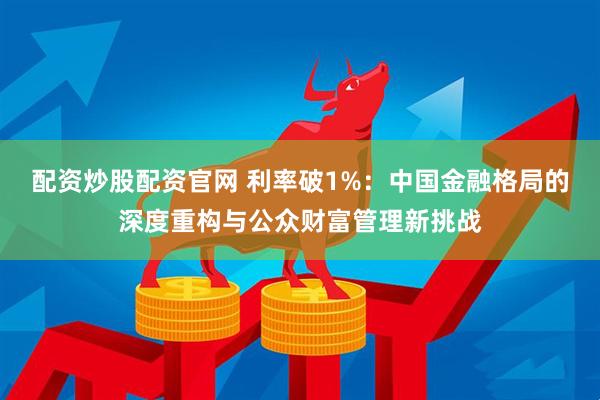 配资炒股配资官网 利率破1%：中国金融格局的深度重构与公众财富管理新挑战