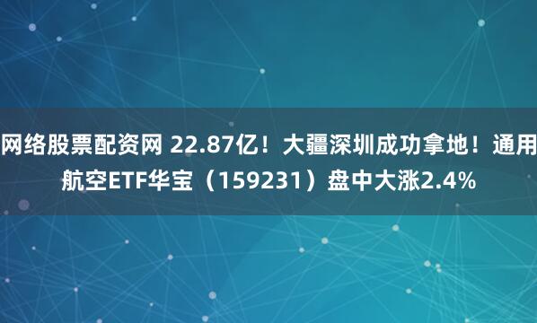 网络股票配资网 22.87亿！大疆深圳成功拿地！通用航空ETF华宝（159231）盘中大涨2.4%