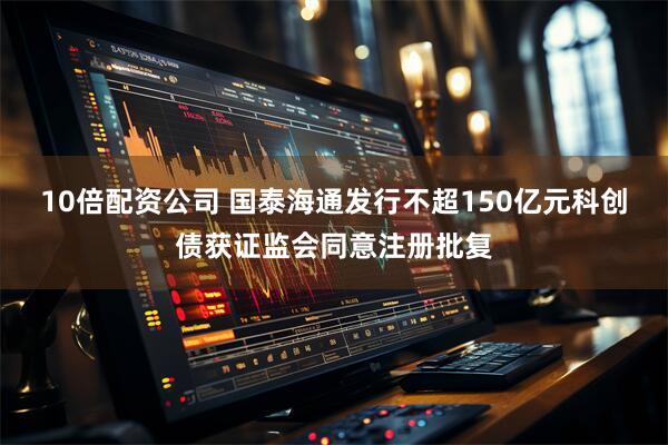 10倍配资公司 国泰海通发行不超150亿元科创债获证监会同意注册批复
