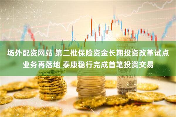 场外配资网站 第二批保险资金长期投资改革试点业务再落地 泰康稳行完成首笔投资交易
