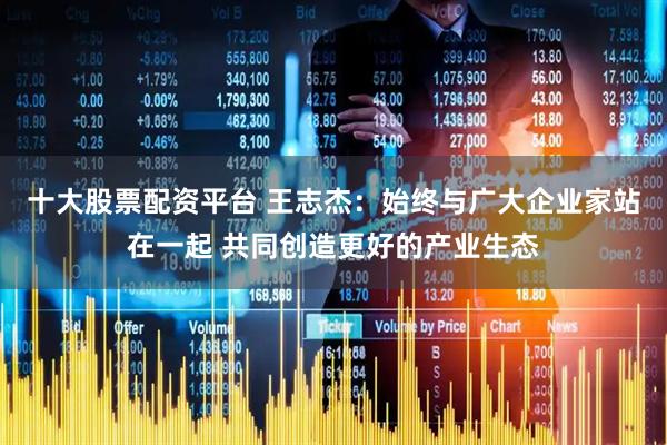 十大股票配资平台 王志杰：始终与广大企业家站在一起 共同创造更好的产业生态