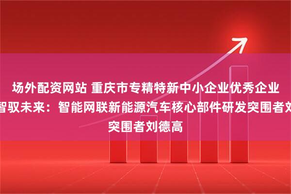 场外配资网站 重庆市专精特新中小企业优秀企业家｜智驭未来：智能网联新能源汽车核心部件研发突围者刘德高