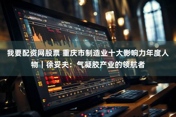 我要配资网股票 重庆市制造业十大影响力年度人物｜徐妥夫：气凝胶产业的领航者
