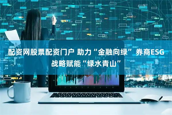 配资网股票配资门户 助力“金融向绿” 券商ESG战略赋能“绿水青山”