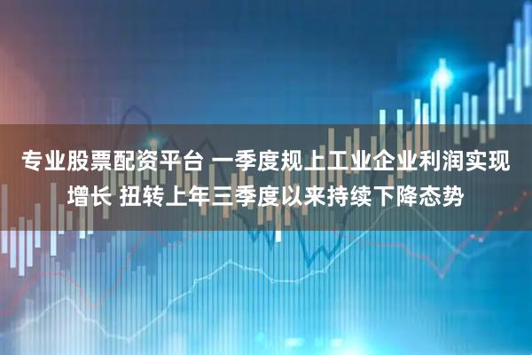 专业股票配资平台 一季度规上工业企业利润实现增长 扭转上年三季度以来持续下降态势