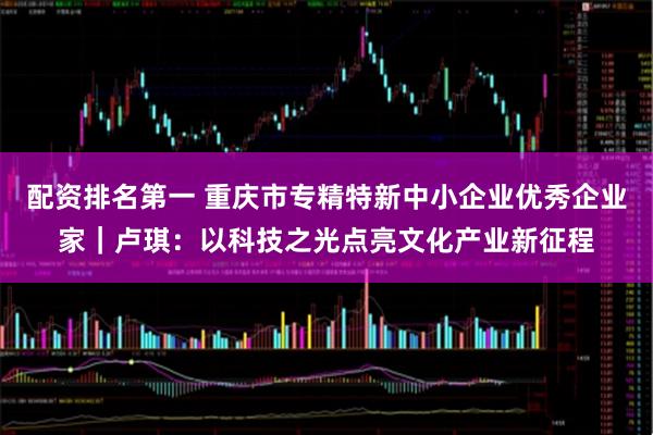 配资排名第一 重庆市专精特新中小企业优秀企业家｜卢琪：以科技之光点亮文化产业新征程