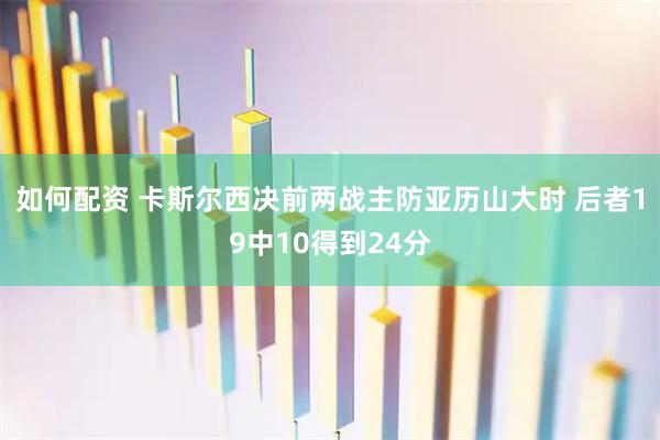 如何配资 卡斯尔西决前两战主防亚历山大时 后者19中10得到24分