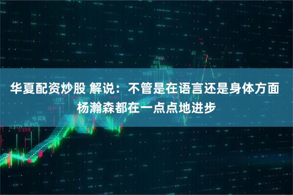 华夏配资炒股 解说：不管是在语言还是身体方面 杨瀚森都在一点点地进步