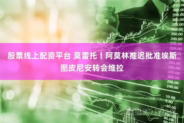股票线上配资平台 莫雷托丨阿莫林推迟批准埃斯图皮尼安转会维拉