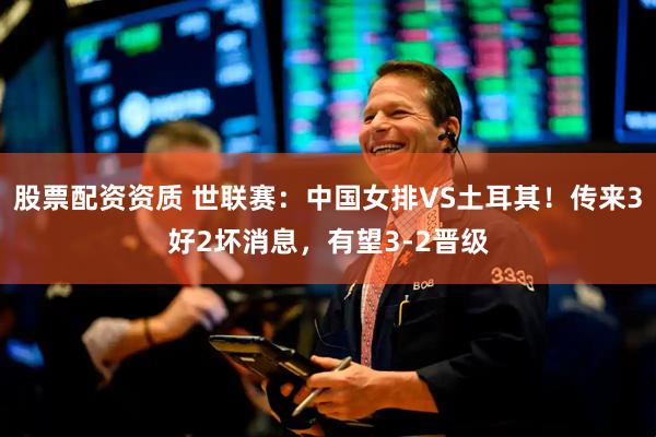 股票配资资质 世联赛：中国女排VS土耳其！传来3好2坏消息，有望3‑2晋级